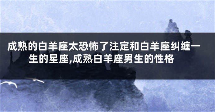 成熟的白羊座太恐怖了注定和白羊座纠缠一生的星座,成熟白羊座男生的性格