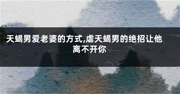 天蝎男爱老婆的方式,虐天蝎男的绝招让他离不开你