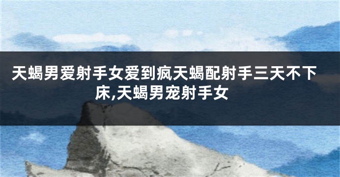 天蝎男爱射手女爱到疯天蝎配射手三天不下床,天蝎男宠射手女