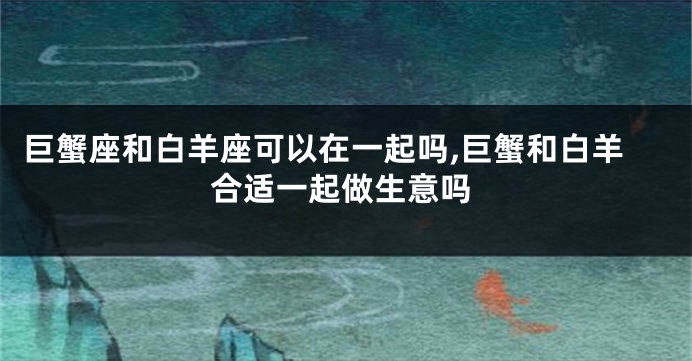 巨蟹座和白羊座可以在一起吗,巨蟹和白羊合适一起做生意吗