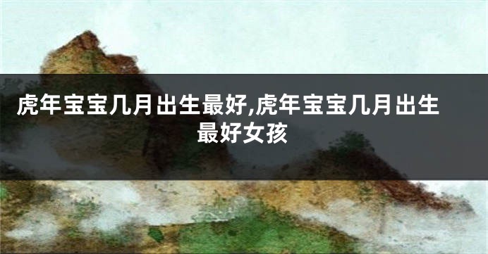虎年宝宝几月出生最好,虎年宝宝几月出生最好女孩