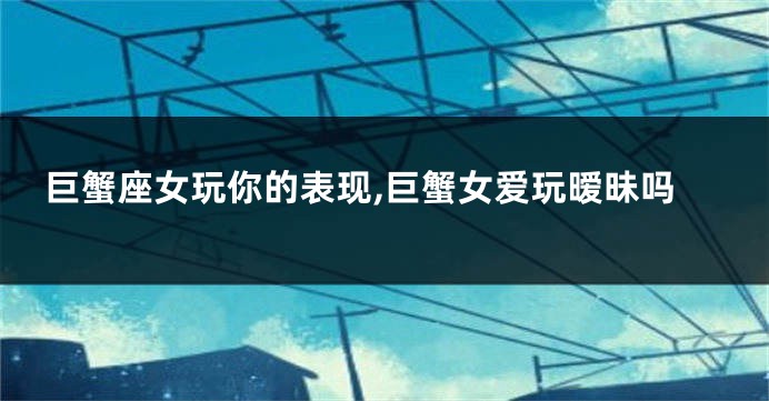 巨蟹座女玩你的表现,巨蟹女爱玩暧昧吗