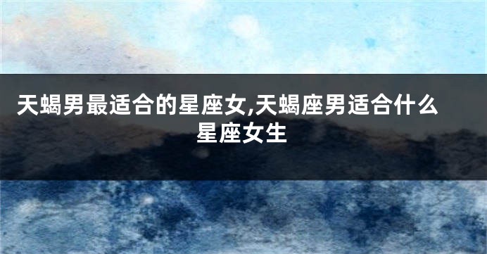 天蝎男最适合的星座女,天蝎座男适合什么星座女生