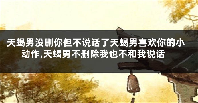 天蝎男没删你但不说话了天蝎男喜欢你的小动作,天蝎男不删除我也不和我说话