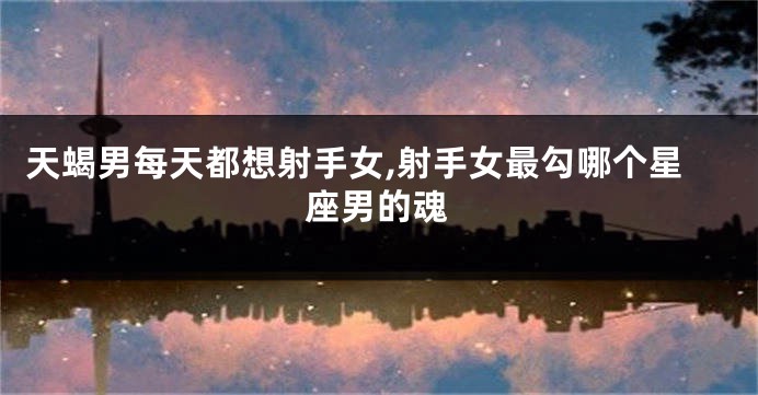 天蝎男每天都想射手女,射手女最勾哪个星座男的魂