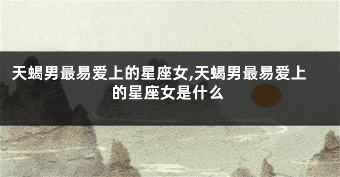天蝎男最易爱上的星座女,天蝎男最易爱上的星座女是什么