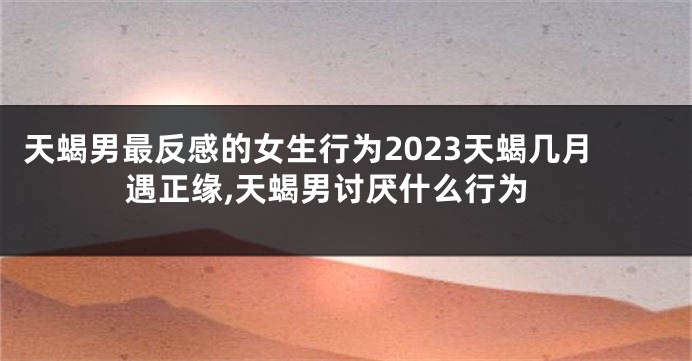 天蝎男最反感的女生行为2023天蝎几月遇正缘,天蝎男讨厌什么行为
