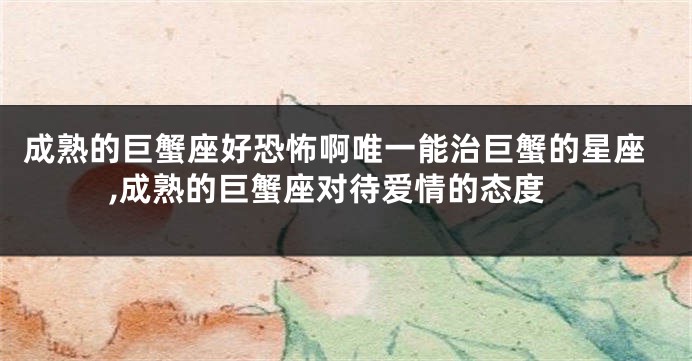 成熟的巨蟹座好恐怖啊唯一能治巨蟹的星座,成熟的巨蟹座对待爱情的态度