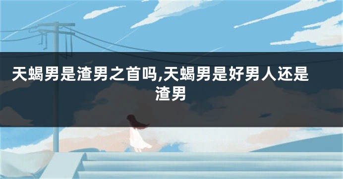 天蝎男是渣男之首吗,天蝎男是好男人还是渣男