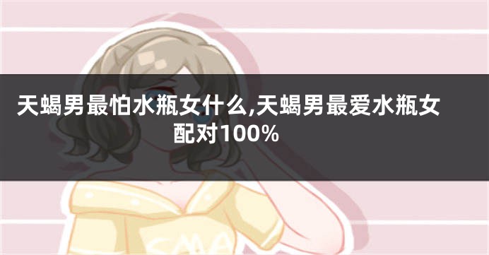 天蝎男最怕水瓶女什么,天蝎男最爱水瓶女配对100%
