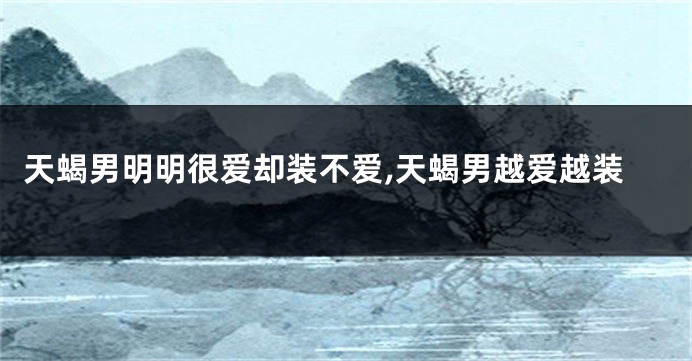 天蝎男明明很爱却装不爱,天蝎男越爱越装