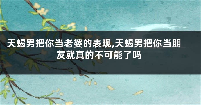 天蝎男把你当老婆的表现,天蝎男把你当朋友就真的不可能了吗