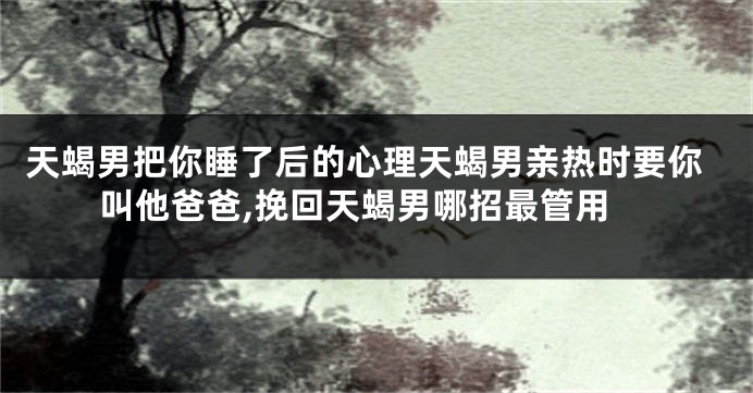 天蝎男把你睡了后的心理天蝎男亲热时要你叫他爸爸,挽回天蝎男哪招最管用