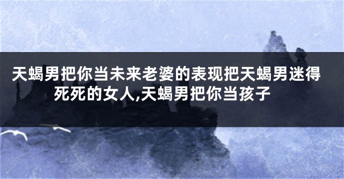 天蝎男把你当未来老婆的表现把天蝎男迷得死死的女人,天蝎男把你当孩子