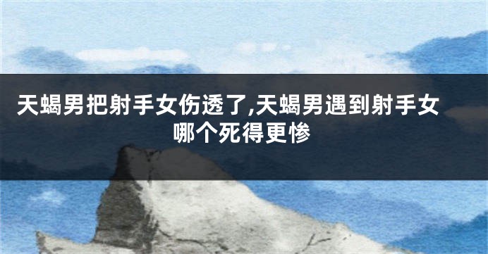 天蝎男把射手女伤透了,天蝎男遇到射手女哪个死得更惨
