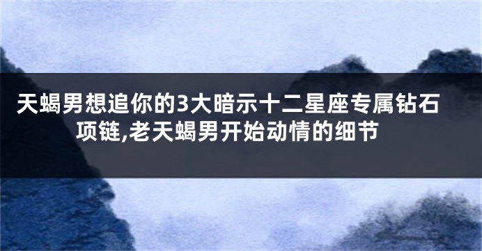 天蝎男想追你的3大暗示十二星座专属钻石项链,老天蝎男开始动情的细节