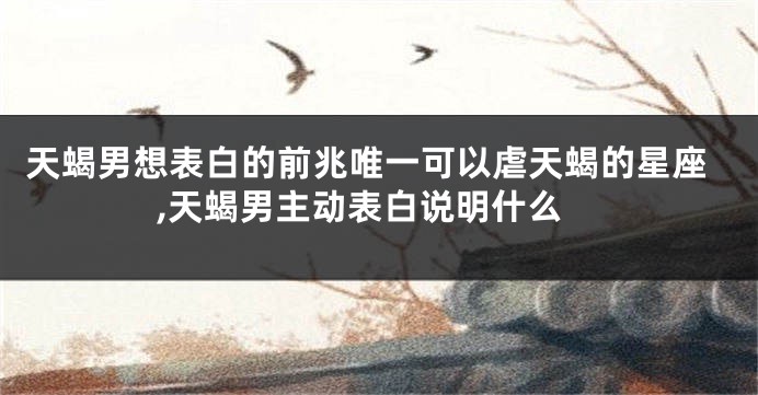 天蝎男想表白的前兆唯一可以虐天蝎的星座,天蝎男主动表白说明什么