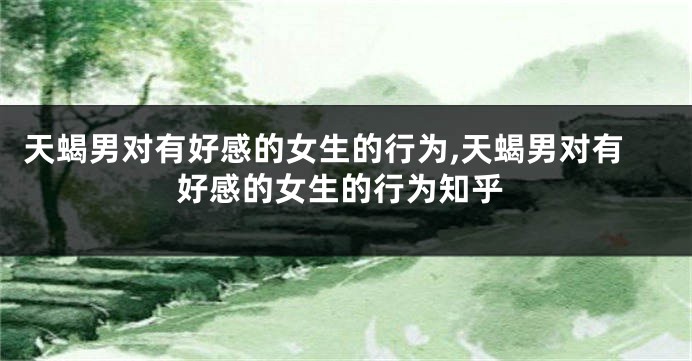 天蝎男对有好感的女生的行为,天蝎男对有好感的女生的行为知乎