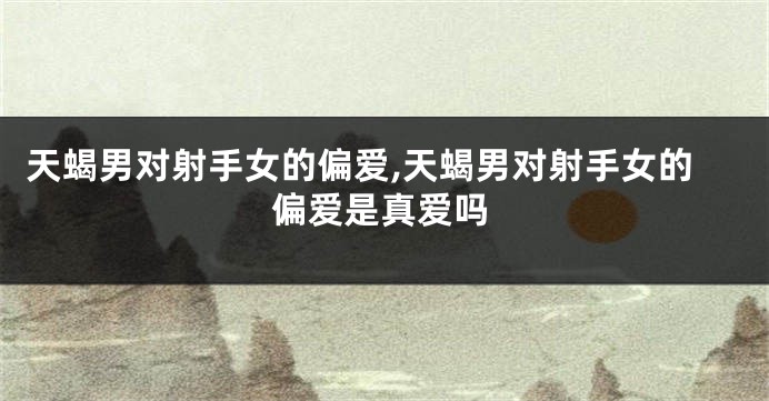 天蝎男对射手女的偏爱,天蝎男对射手女的偏爱是真爱吗