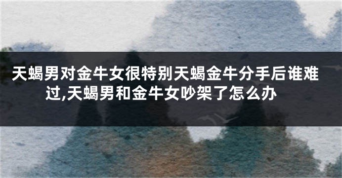 天蝎男对金牛女很特别天蝎金牛分手后谁难过,天蝎男和金牛女吵架了怎么办