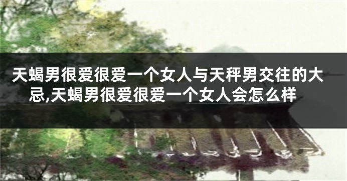 天蝎男很爱很爱一个女人与天秤男交往的大忌,天蝎男很爱很爱一个女人会怎么样