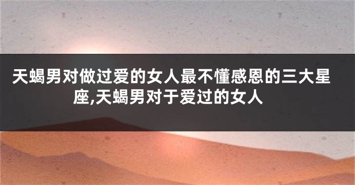 天蝎男对做过爱的女人最不懂感恩的三大星座,天蝎男对于爱过的女人