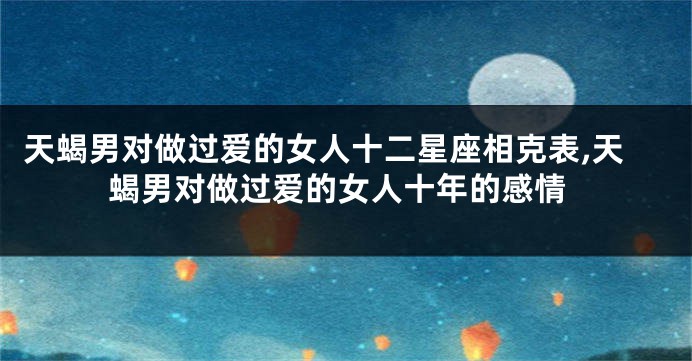 天蝎男对做过爱的女人十二星座相克表,天蝎男对做过爱的女人十年的感情