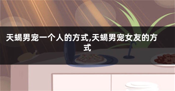 天蝎男宠一个人的方式,天蝎男宠女友的方式