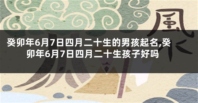 癸卯年6月7日四月二十生的男孩起名,癸卯年6月7日四月二十生孩子好吗