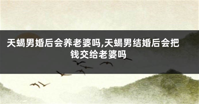 天蝎男婚后会养老婆吗,天蝎男结婚后会把钱交给老婆吗