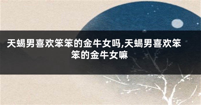 天蝎男喜欢笨笨的金牛女吗,天蝎男喜欢笨笨的金牛女嘛