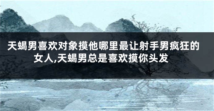 天蝎男喜欢对象摸他哪里最让射手男疯狂的女人,天蝎男总是喜欢摸你头发