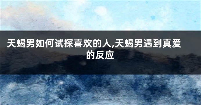 天蝎男如何试探喜欢的人,天蝎男遇到真爱的反应