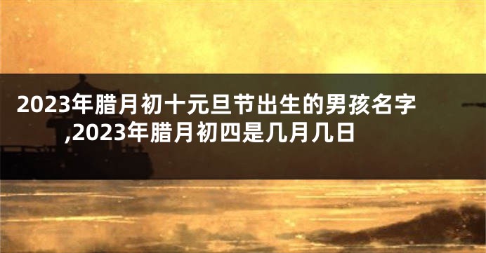 2023年腊月初十元旦节出生的男孩名字,2023年腊月初四是几月几日