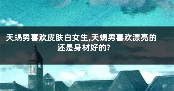天蝎男喜欢皮肤白女生,天蝎男喜欢漂亮的还是身材好的?