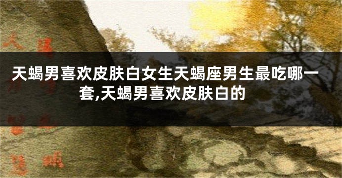 天蝎男喜欢皮肤白女生天蝎座男生最吃哪一套,天蝎男喜欢皮肤白的