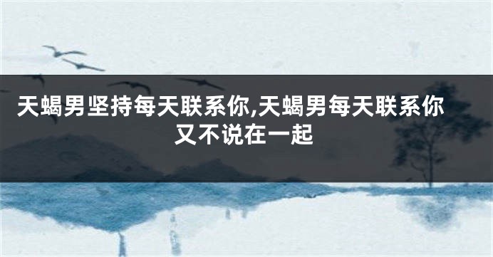 天蝎男坚持每天联系你,天蝎男每天联系你又不说在一起