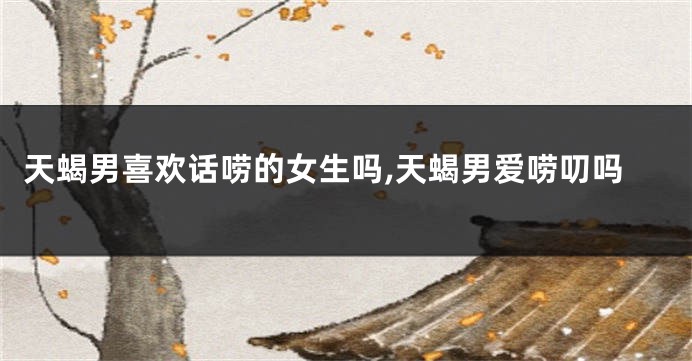 天蝎男喜欢话唠的女生吗,天蝎男爱唠叨吗