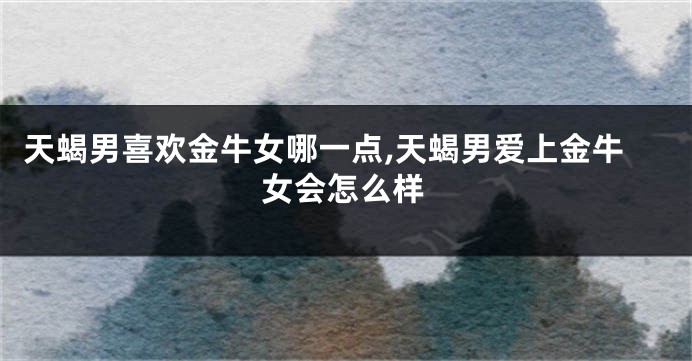 天蝎男喜欢金牛女哪一点,天蝎男爱上金牛女会怎么样