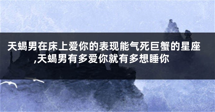 天蝎男在床上爱你的表现能气死巨蟹的星座,天蝎男有多爱你就有多想睡你