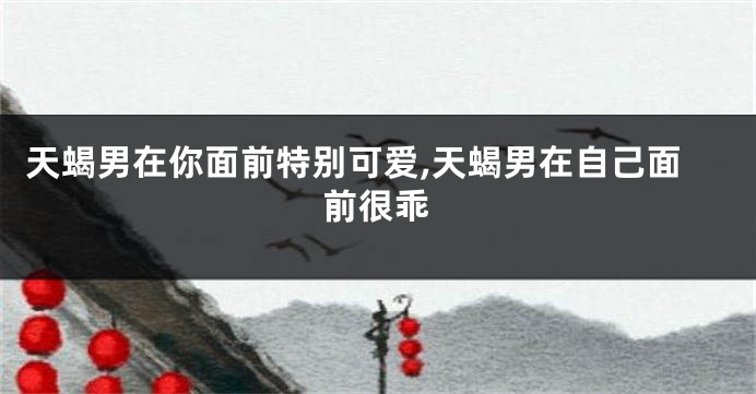 天蝎男在你面前特别可爱,天蝎男在自己面前很乖