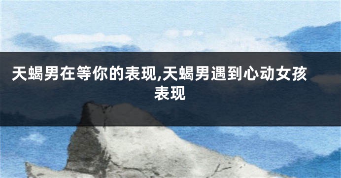 天蝎男在等你的表现,天蝎男遇到心动女孩表现