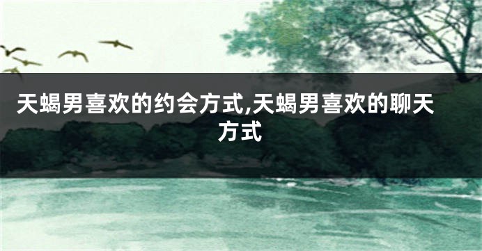 天蝎男喜欢的约会方式,天蝎男喜欢的聊天方式