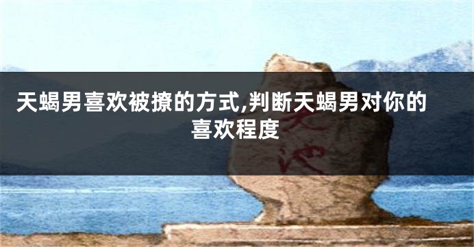 天蝎男喜欢被撩的方式,判断天蝎男对你的喜欢程度