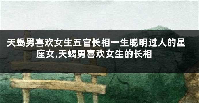 天蝎男喜欢女生五官长相一生聪明过人的星座女,天蝎男喜欢女生的长相