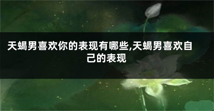 天蝎男喜欢你的表现有哪些,天蝎男喜欢自己的表现