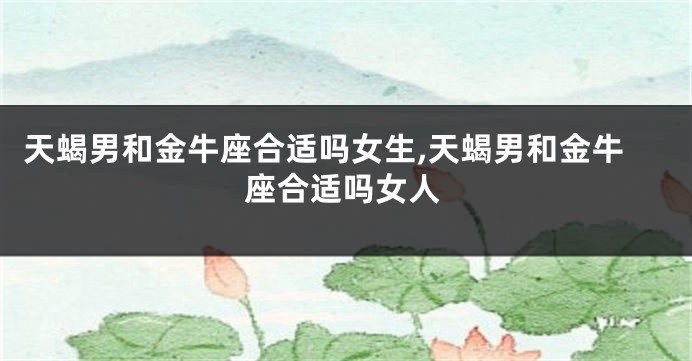天蝎男和金牛座合适吗女生,天蝎男和金牛座合适吗女人