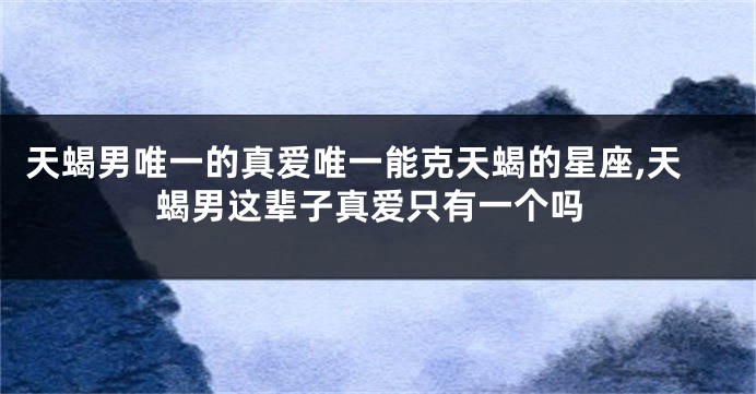 天蝎男唯一的真爱唯一能克天蝎的星座,天蝎男这辈子真爱只有一个吗