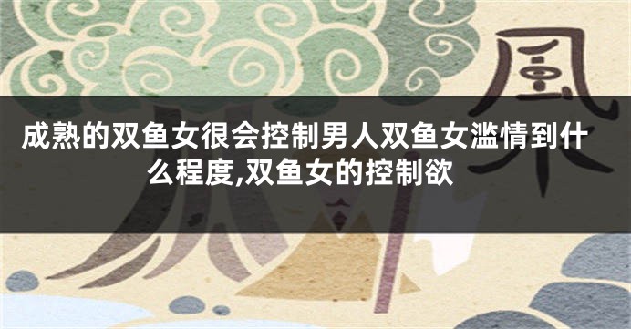 成熟的双鱼女很会控制男人双鱼女滥情到什么程度,双鱼女的控制欲