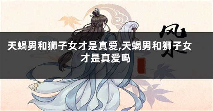 天蝎男和狮子女才是真爱,天蝎男和狮子女才是真爱吗